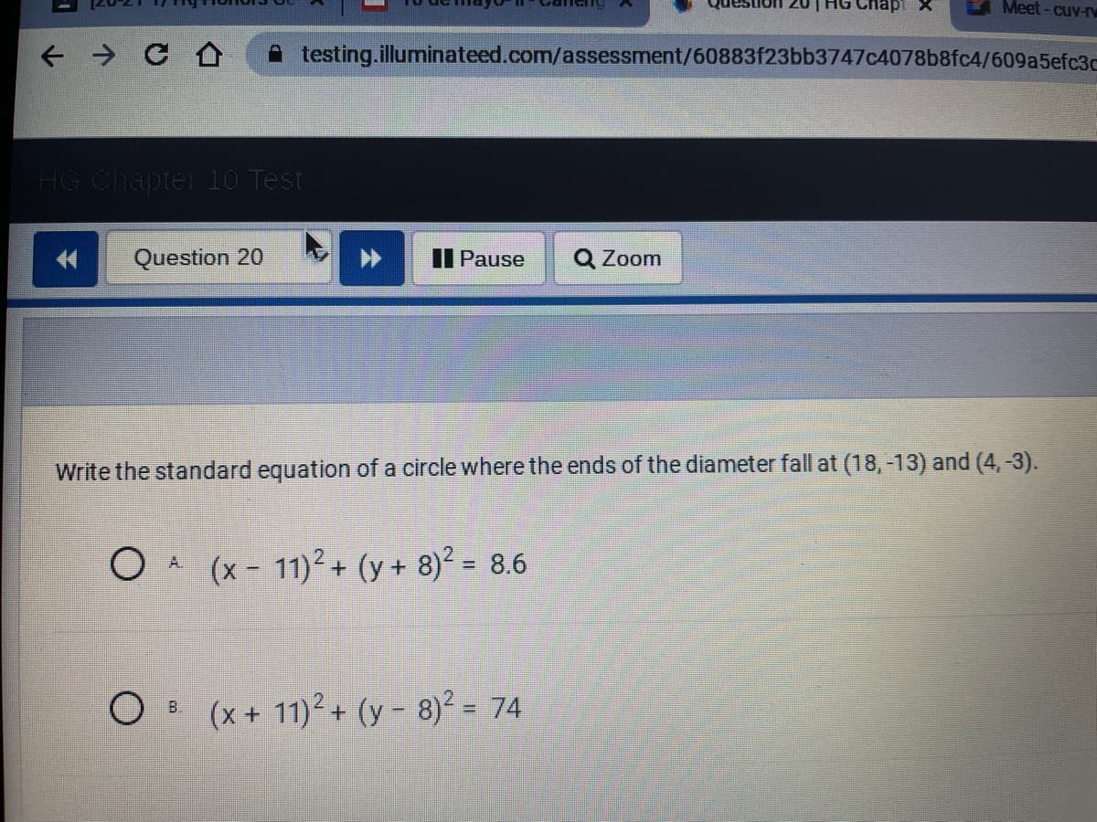 Meet - cuv-r
A testing.illuminateed.com/assessment/60883f23bb3747c4078b8fc4/609a5efc3c
HG Chapter 10 Test
Question 20
II Pause
Q Zoom
Write the standard equation of a circle where the ends of the diameter fall at (18,-13) and (4,-3).
O A (x - 11)2 + (y+ 8)² = 8.6
OB (x+ 11)2+ (y- 8)2 = 74
%3D
