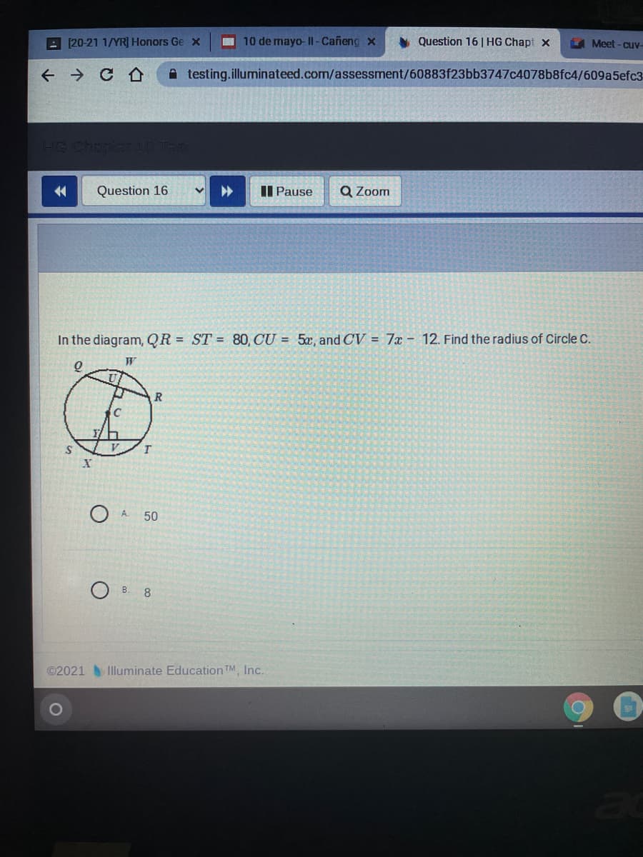 A [20-21 1/YR] Honors Ge x
10 de mayo- II - Cañeng x
Question 16 | HG Chapt x
4 Meet - Cuv-
←→ C仑
A testing.illuminateed.com/assessment/60883f23bb3747c4078b8fc4/609a5efc3
14
Question 16
Il Pause
Q Zoom
In the diagram, QR = ST = 80, CU = 5x, and CV = 7x - 12. Find the radius of Circle C.
S
V
A.
50
B. ৪
©2021 Illuminate Education TM Inc.
