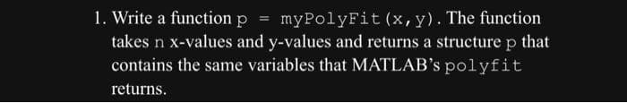 1. Write a function p = myPolyFit (x, y). The function
takes n x-values and y-values and returns a structure p that
contains the same variables that MATLAB's polyfit
returns.