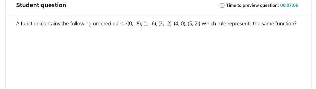 Student question
Time to preview question: 00:07:06
A function contains the following ordered pairs. ((0, -8), (1, -6), (3, -2), (4, 0), (5, 2)) Which rule represents the same function?