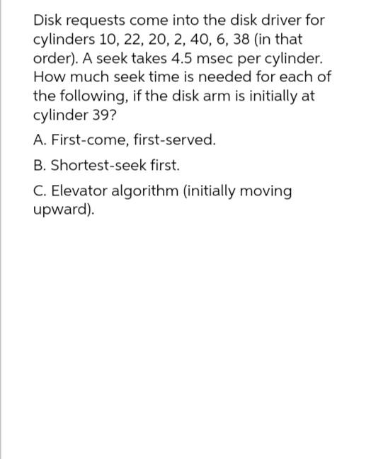 Disk requests come into the disk driver for
cylinders 10, 22, 20, 2, 40, 6, 38 (in that
order). A seek takes 4.5 msec per cylinder.
How much seek time is needed for each of
the following, if the disk arm is initially at
cylinder 39?
A. First-come, first-served.
B. Shortest-seek first.
C. Elevator algorithm (initially moving
upward).