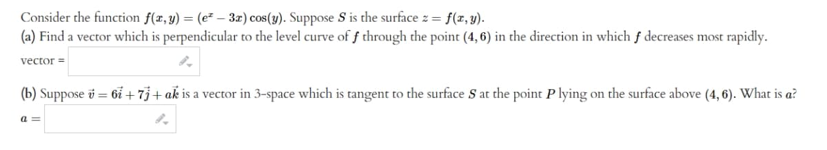 Consider the function f(x, y) = (e² - 3x) cos(y). Suppose S is the surface z = f(x, y).
(a) Find a vector which is perpendicular to the level curve of f through the point (4, 6) in the direction in which f decreases most rapidly.
vector =
(b) Suppose v = 67 + 7 + ak is a vector in 3-space which is tangent to the surface S at the point P lying on the surface above (4, 6). What is a?
9.
a=