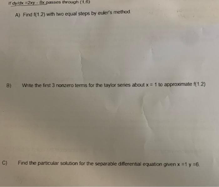 If dy/dx =2xy - 8x passes through (1,6)
A) Find f(1.2) with two equal steps by euler's method.
B) Write the first 3 nonzero terms for the taylor series about x = 1 to approximate f(1.2)
C) Find the particular solution for the separable differential equation given x = 1 y =6.