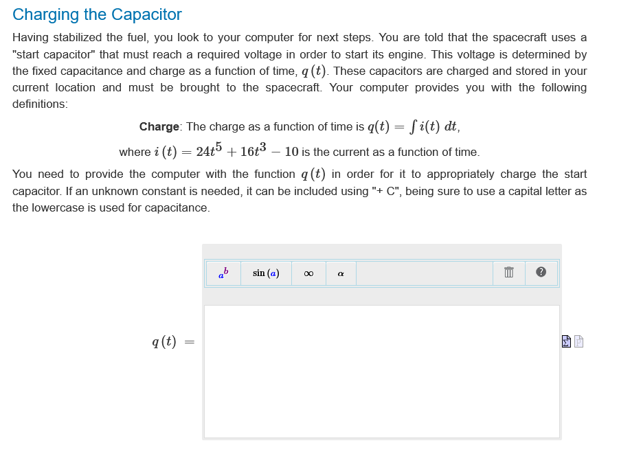 Charging the Capacitor
Having stabilized the fuel, you look to your computer for next steps. You are told that the spacecraft uses a
"start capacitor" that must reach a required voltage in order to start its engine. This voltage is determined by
the fixed capacitance and charge as a function of time, q (t). These capacitors are charged and stored in your
current location and must be brought to the spacecraft. Your computer provides you with the following
definitions:
Charge: The charge as a function of time is q(t) = f i(t) dt,
where i (t) = 24t5 + 16+³ – 10 is the current as a function of time.
You need to provide the computer with the function q (t) in order for it to appropriately charge the start
capacitor. If an unknown constant is needed, it can be included using "+ C", being sure to use a capital letter as
the lowercase is used for capacitance.
q (t) =
=
ab
sin (a)
∞
a
B
Aw