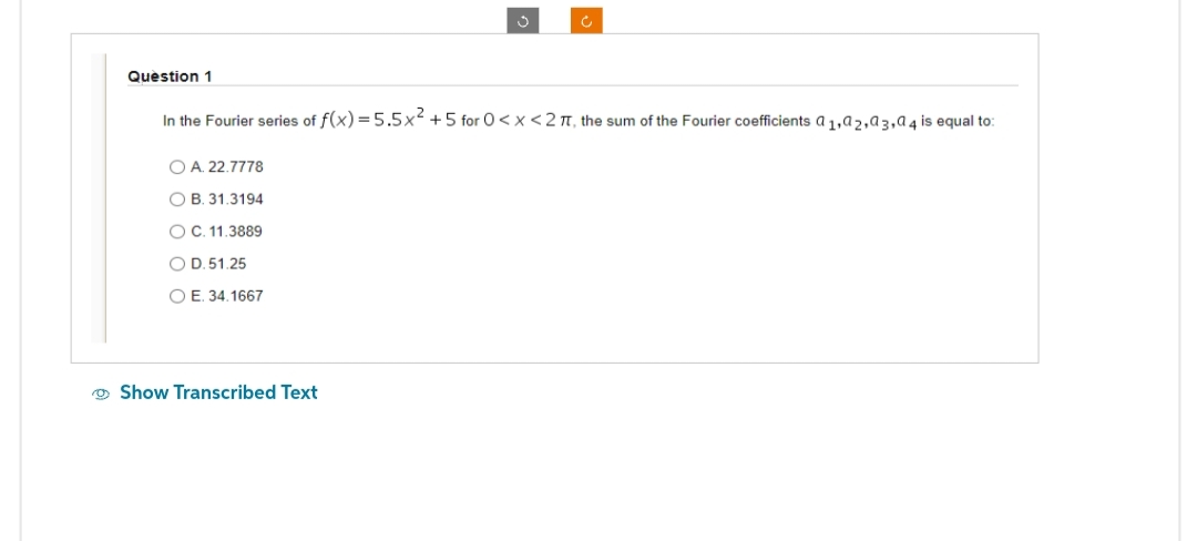 Question 1
O A. 22.7778
OB. 31.3194
O C. 11.3889
O D.51.25
OE. 34.1667
Ĵ
In the Fourier series of f(x) = 5.5x² +5 for 0<x<2 TT, the sum of the Fourier coefficients a ₁,92,93,94 is equal to:
Show Transcribed Text
c