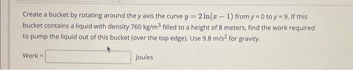 Create a bucket by rotating around the y axis the curve y = 2 ln(x - 1) from y = 0 to y = 9. If this
bucket contains a liquid with density 760 kg/m³ filled to a height of 8 meters, find the work required
to pump the liquid out of this bucket (over the top edge). Use 9.8 m/s2 for gravity.
Work=
Joules