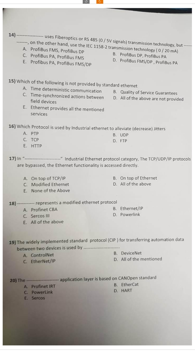 14)
uses Fiberoptics or RS 485 (0/5V signals) transmission technology, but ------
-------, on the other hand, use the IEC 1158-2 transmission technology (0/20 mA)
A. ProfiBus FMS, ProfiBus DP
B. ProfiBus DP, ProfiBus PA
C.
ProfiBus PA, ProfiBus FMS
D. ProfiBus FMS/DP, ProfiBus PA
E. Profibus PA, ProfiBus FMS/DP
15) Which of the following is not provided by standard ethernet
A. Time deterministic communication
C. Time-synchronized actions between
field devices
E.
Ethernet provides all the mentioned
services
16) Which Protocol is used by Industrial ethernet to alleviate (decrease) Jitters
A. PTP
B. UDP
D. FTP
18)
C. TCP
E. HTTP
17) In "
-"Industrial Ethernet protocol category, The TCP/UDP/IP protocols
are bypassed, the Ethernet functionality is accessed directly.
A. On top of TCP/IP
C. Modified Ethernet
E. None of the Above
A. Profinet CBA
C. Sercos III
E. All of the above
B. Quality of Service Guarantees
D. All of the above are not provided
20) The
represents a modified ethernet protocol
A. ControlNet
C. EtherNet/IP
B. On top of Ethernet
D. All of the above
19) The widely implemented standard protocol (CIP) for transferring automation data
between two devices is used by
A. Profinet IRT
C. PowerLink
E. Sercos
B. Ethernet/IP
D. Powerlink
B. DeviceNet
D. All of the mentioned
application layer is based on CANOpen standard
B. EtherCat
D. HART