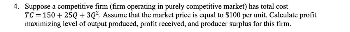 4. Suppose a competitive firm (firm operating in purely competitive market) has total cost
TC = 150 + 25Q + 3Q². Assume that the market price is equal to $100 per unit. Calculate profit
maximizing level of output produced, profit received, and producer surplus for this firm.