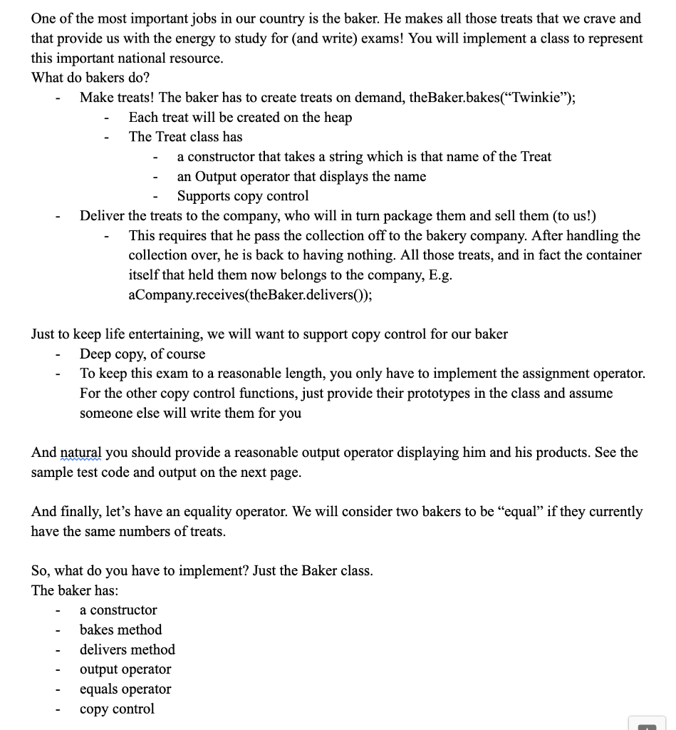 One of the most important jobs in our country is the baker. He makes all those treats that we crave and
that provide us with the energy to study for (and write) exams! You will implement a class to represent
this important national resource.
What do bakers do?
Make treats! The baker has to create treats on demand, the Baker.bakes("Twinkie");
Each treat will be created on the heap
The Treat class has
a constructor that takes a string which is that name of the Treat
an Output operator that displays the name
Supports copy control
Deliver the treats to the company, who will in turn package them and sell them (to us!)
This requires that he pass the collection off to the bakery company. After handling the
collection over, he is back to having nothing. All those treats, and in fact the container
itself that held them now belongs to the company, E.g.
aCompany.receives(theBaker.delivers());
Just to keep life entertaining, we will want to support copy control for our baker
Deep copy, of course
To keep this exam to a reasonable length, you only have to implement the assignment operator.
For the other copy control functions, just provide their prototypes in the class and assume
someone else will write them for you
And natural you should provide a reasonable output operator displaying him and his products. See the
sample test code and output on the next page.
And finally, let's have an equality operator. We will consider two bakers to be "equal" if they currently
have the same numbers of treats.
So, what do you have to implement? Just the Baker class.
The baker has:
a constructor
bakes method
delivers method
output operator
equals operator
copy control
J