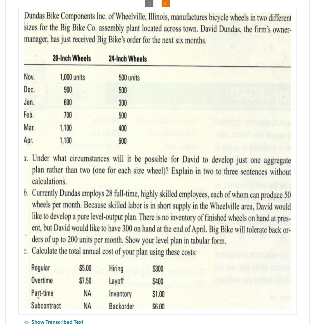 Dundas Bike Components Inc. of Wheelville, Illinois, manufactures bicycle wheels in two different
sizes for the Big Bike Co. assembly plant located across town. David Dundas, the firm's owner-
manager, has just received Big Bike's order for the next six months.
20-Inch Wheels
24-Inch Wheels
Nov.
Dec.
Jan.
Feb.
Mar.
Apr.
1,000 units
900
600
700
1,100
1,100
Regular
Overtime
Part-time
.
Subcontract
500 units
500
300
500
dire
a. Under what circumstances will it be possible for David to develop just one aggregate
plan rather than two (one for each size wheel)? Explain in two to three sentences without
calculations.
$5.00
$7.50
NA
ΝΑ
Show Transcribed Text
400
time 150 812
b. Currently Dundas employs 28 full-time, highly skilled employees, each of whom can produce 50
wheels per month. Because skilled labor is in short supply in the Wheelville area, David would
like to develop a pure level-output plan. There is no inventory of finished wheels on hand at pres-
ent, but David would like to have 300 on hand at the end of April. Big Bike will tolerate back or-
ders of up to 200 units per month. Show your level plan in tabular form.
c. Calculate the total annual cost of your plan using these costs:
600
Hiring
Layoff
Inventory
Backorder
$400
$1.00
$6.00