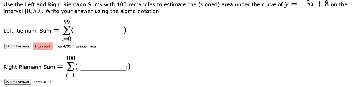 Use the Left and Right Riemann Sums with 100 rectangles to estimate the (signed) area under the curve of y = -3x + 8 on the
interval [0, 50]. Write your answer using the sigma notation.
Left Riemann Sum=
i=0
Submit Answer Incorrect. Tries 4/99 Previous Tries
Right Riemann Sum=
99
Σ(
Submit Answer Tries 0/99
100
ΣΟ
i=1