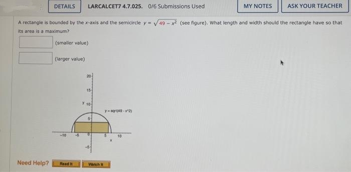 LARCALCET7 4.7.025. 0/6 Submissions Used
ASK YOUR TEACHER
A rectangle is bounded by the x-axis and the semicircle y = √√49-x² (see figure). What length and width should the rectangle have so that
its area is a maximum?
(smaller value)
DETAILS
(larger value)
-10
Need Help? Read It
15
Y 10
5
Watch it
y-sqrt(49-x^2)
10
MY NOTES