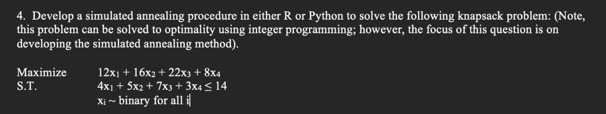 4. Develop a simulated annealing procedure in either R or Python to solve the following knapsack problem: (Note,
this problem can be solved to optimality using integer programming; however, the focus of this question is on
developing the simulated annealing method).
Maximize
S.T.
12x₁ + 16x2 + 22x3 + 8x4
4x1 + 5x2 + 7x3 + 3x4≤ 14
Xi ~ binary for all i|