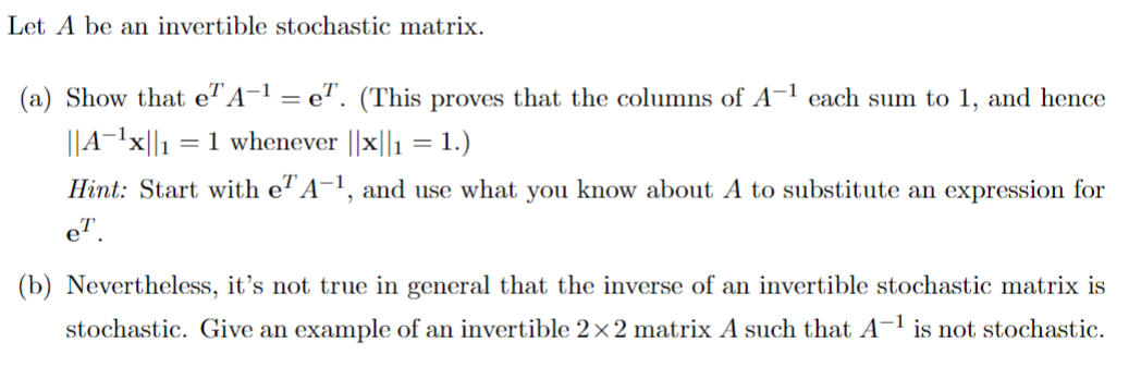 Let A be an invertible stochastic matrix.
(a) Show that e A−¹ = e. (This proves that the columns of A-1 each sum to 1, and hence
||A-¹x||1 = 1 whenever ||x||1 = 1.)
Hint: Start with e²A-¹, and use what you know about A to substitute an expression for
e™.
(b) Nevertheless, it's not true in general that the inverse of an invertible stochastic matrix is
stochastic. Give an example of an invertible 2×2 matrix A such that A-¹ is not stochastic.