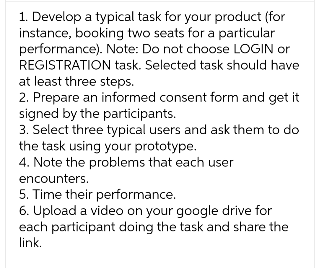 1. Develop a typical task for your product (for
instance, booking two seats for a particular
performance). Note: Do not choose LOGIN or
REGISTRATION task. Selected task should have
at least three steps.
2. Prepare an informed consent form and get it
signed by the participants.
3. Select three typical users and ask them to do
the task using your prototype.
4. Note the problems that each user
encounters.
5. Time their performance.
6. Upload a video on your google drive for
each participant doing the task and share the
link.