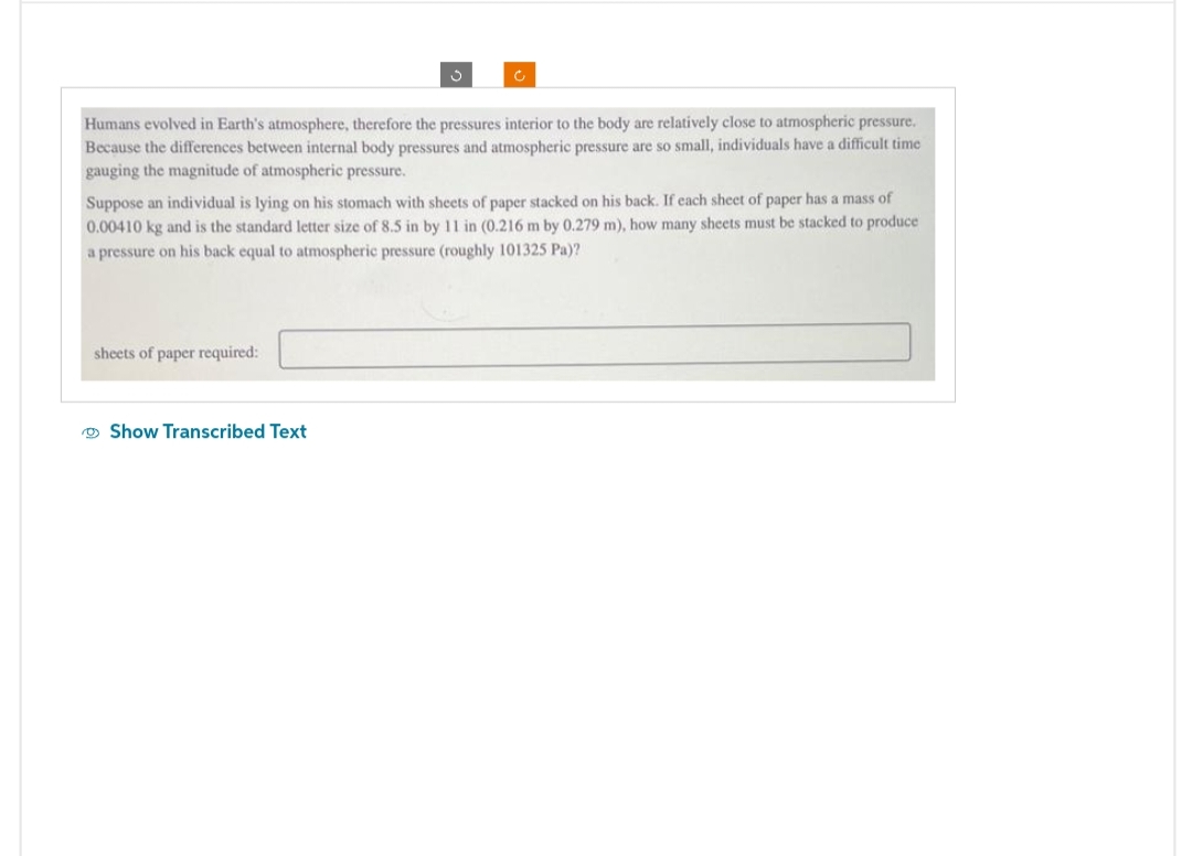 S
Humans evolved in Earth's atmosphere, therefore the pressures interior to the body are relatively close to atmospheric pressure.
Because the differences between internal body pressures and atmospheric pressure are so small, individuals have a difficult time
gauging the magnitude of atmospheric pressure.
sheets of paper required:
Ć
Suppose an individual is lying on his stomach with sheets of paper stacked on his back. If each sheet of paper has a mass of
0.00410 kg and is the standard letter size of 8.5 in by 11 in (0.216 m by 0.279 m), how many sheets must be stacked to produce
a pressure on his back equal to atmospheric pressure (roughly 101325 Pa)?
Show Transcribed Text