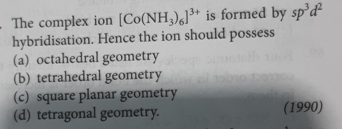 - The complex ion [Co(NH3)6]3+ is formed by sp³d²
Hence the ion should possess
hybridisation.
(a) octahedral geometry
(b) tetrahedral geometry
(c) square planar geometry
(d) tetragonal geometry.
(1990)