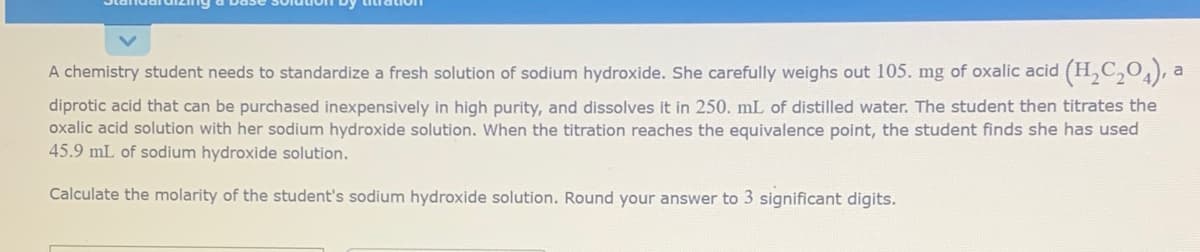 A chemistry student needs to standardize a fresh solution of sodium hydroxide. She carefully weighs out 105. mg of oxalic acid (H,C,0), a
diprotic acid that can be purchased inexpensively in high purity, and dissolves it in 250. mL of distilled water. The student then titrates the
oxalic acid solution with her sodium hydroxide solution. When the titration reaches the equivalence point, the student finds she has used
45.9 mL of sodium hydroxide solution.
Calculate the molarity of the student's sodium hydroxide solution. Round your answer to 3 significant digits.
