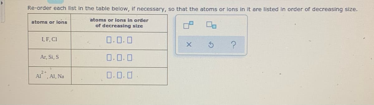 Re-order each list in the table below, if necessary, so that the atoms or ions in it are listed in order of decreasing size.
atoms or ions in order
of decreasing size
atoms or ions
I, F, CI
0.0.0
Ar, Si, S
0.0.0
AI, Al, Na
0.0.0
