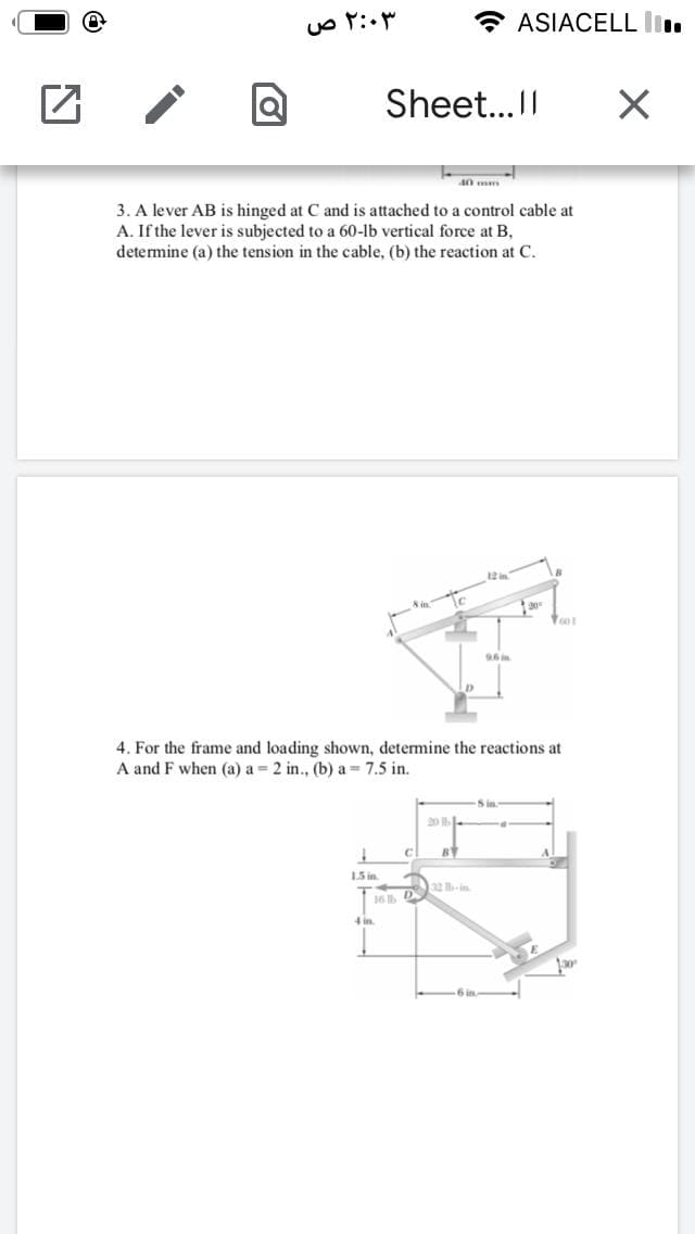 ASIACELL li.
Sheet...I
40 mm
3. A lever AB is hinged at C and is attached to a control cable at
A. If the lever is subjected to a 60-lb vertical force at B,
determine (a) the tension in the cable, (b) the reaction at C.
12
4. For the frame and loading shown, determine the reactions at
A and F when (a) a = 2 in., (b) a = 7.5 in.
Sin
20
BY
15 in
32 lh-in
16 D
4 in
