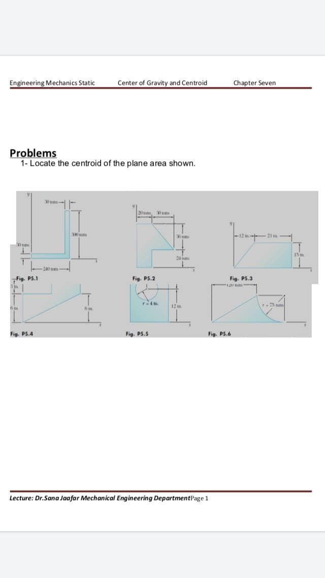 Engineering Mechanics Static
Center of Gravity and Centroid
Chapter Seven
Problems
1- Locate the centroid of the plane area shown.
3, en
-12 m- 21 in-
20 tm
34
Fig. PS.1
Fig. PS.2
Fig. PS.3
120m
12m.
Fig. P5.4
Fig. P5.5
Fig. PS.6
Lecture: Dr.Sana Jaafar Mechanical Engineering DepartmentPage 1
