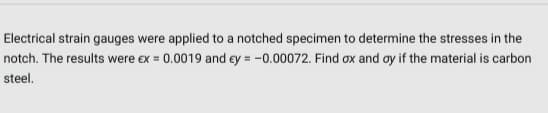 Electrical strain gauges were applied to a notched specimen to determine the stresses in the
notch. The results were ex = 0.0019 and ey = -0.00072. Find ox and ay if the material is carbon
steel.
