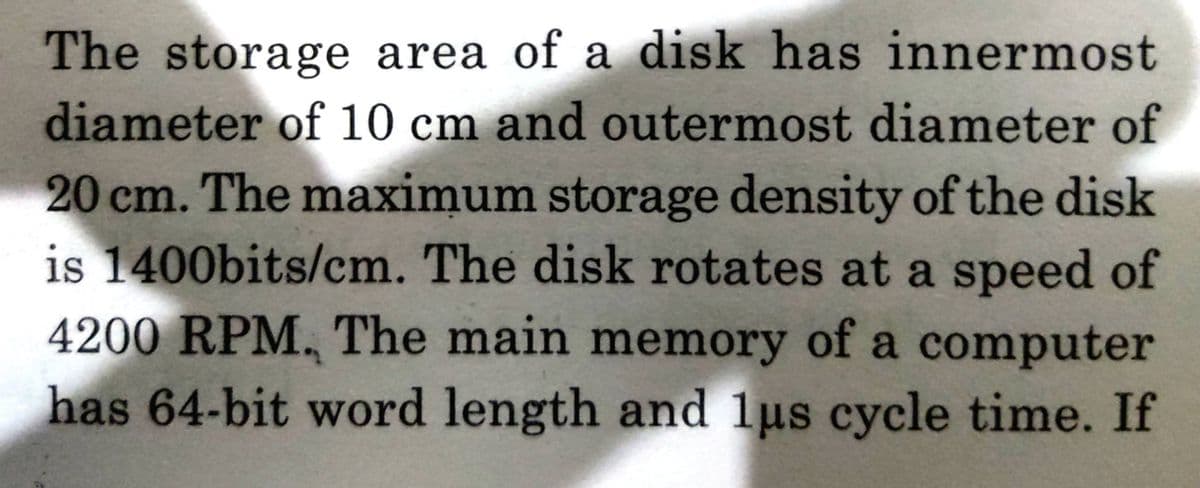 The storage area of a disk has innermost
diameter of 10 cm and outermost diameter of
20 cm. The maximum storage density of the disk
is 1400bits/cm. The disk rotates at a speed of
4200 RPM, The main memory of a computer
has 64-bit word length and lus cycle time. If
