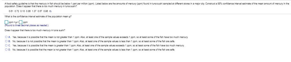 A food safety guideline is that the mercury in fish should be below 1 part per million (ppm). Listed below are the amounts of mercury (ppm) found in tuna sushi sampled at different stores in a major city. Construct a 08% confidence interval estimate of the mean amount of mercury in the
population. Does it appear that there is too much mercury in tuna sushi?
0.61 0.72 0.10 0.88 1.37 0.57 0.06 o
What is the confidence interval estimate of the population mean p?
Oppm <u<O ppm
(Round to three decimal places as needed.)
Does it appear that there is too much mercury in tuna sushi?
OA. Yes, because it is possible that the mean is not greater than 1 ppm. Also, at least one of the sample values exceeds 1 ppm, so at least some of the fish have too much mercury.
OB. No, because it is not possible that the mean is greater than 1 ppm. Also, at least one of the sample values is less than 1 ppm, so at least some of the fish are safe.
OC. Yes, because it is possible that the mean is greater than 1 ppm. Also, at least one of the sample values exceeds 1 ppm, so at least some of the fish have too much mercury.
OD. No, because it is possible that the mean is not greater than 1 ppm. Also, at least one of the sample values is less than 1 ppm, so at least some of the fish are safe.
