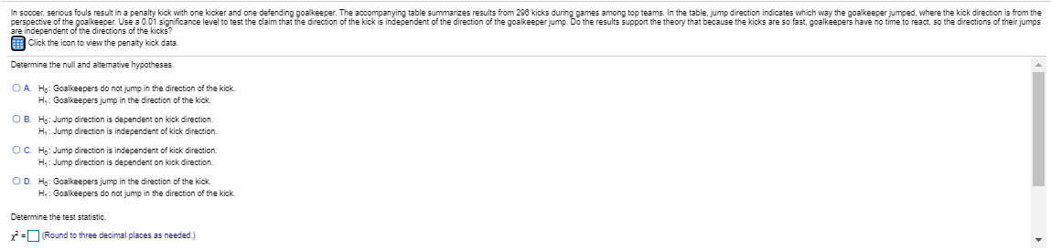 In soccer, serious fouls result in a penalty kick with one kicker and one defending goalkeeper. The accompanying table summarizes results from 296 kicks during games among top teams. In the table, jump direction indicates which way the goalkeeper jumped, where the kick direction is from the
perspective of the goalkeeper. Use a 0.01 significance level to test the claim that the direction of the kick is independent of the direction of the goalkeeper jump. Do the results support the theory that because the kicks are so fast, goalkeepers have no tỉime to react, so the directions of their jumps
are independent of the directions of the kicks?
E Click the icon to view the penalty kick data.
