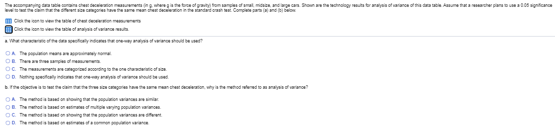 The accompanying data table contains chest deceleration measurements (in g. where g is the force of gravity) from samples of small, midsize, and large cars. Shown are the technology results for analysis of variance of this data table. Assume that a researcher plans to use a 0.05 significance
level to test the claim that the different size categories have the same mean chest deceleration in the standard crash test. Complete parts (a) and (b) below.
9 Click the icon to view the table of chest deceleration measurements
E Click the icon to view the table of analysis of variance results.
a. What characteristic of the data specifically indicates that one-way analysis of variance should be used?
OA. The population means are approximately nomal.
OB. There are three samples of measurements.
OC. The measurements are categorized according to the one characteristic of size.
OD. Nothing specifically indicates that one-way analysis of variance should be used.
b. If the objective is to test the claim that the three size categories have the same mean chest deceleration, why is the method referred to as analysis of variance?
OA The method is based on showing that the population variances are similar.
OB. The method is based on estimates of multiple varying population variances.
OC. The method is based on showing that the population variances are different.
OD. The method is based on estimates of a common population variance
