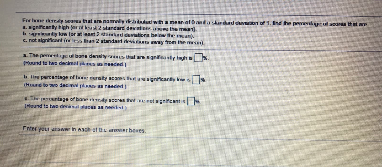 For bone density scores that are nomally distributed with a mean of 0 and a standard deviation of 1, find the percentage of scores that are
a. significantly high (or at least 2 standard deviations above the mean).
b. significantly low (or at least 2 standard deviations below the mean).
c. not significant (or less than 2 standard deviations away from the mean).
a. The percentage of bone density scores that are significantly high is %.
(Round to two decimal places as needed.)
b. The percentage of bone density scores that are significantly low is %.
(Round to two decimal places as needed.)
c. The percentage of bone density scores that are not significant is
(Round to two decimal places as needed.)
%.
