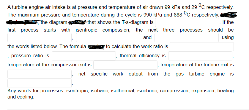 A turbine engine air intake is at pressure and temperature of air drawn 99 kPa and 29 °C respectively.
The maximum pressure and temperature during the cycle is 990 kPa and 888 °C respectively.
If the
e, the diagram
Pthat shows the T-s-diagram is
first process starts with isentropic compession, the next three processes should be
and
using
the words listed below. The formula
to calculate the work ratio is
, pressure ratio is
thermal efficiency is
temperature at the compressor exit is
temperature at the turbine exit is
net specific work output from the gas
turbine engine is
Key words for processes: isentropic, isobaric, isothermal, isochoric, compression, expansion, heating
and cooling.
