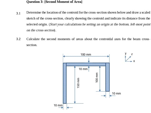 Question 3: [Second Moment of Area]
3.1
Determine the location of the centroid for the cross-section shown below and draw a scaled
sketch of the cross-section, clearly showing the centroid and indicate its distance from the
selected origin. (Start your calculations be setting an origin at the bottom, left-most point
on the cross-section).
3.2
Calculate the second moments of areas about the centroidal axes for the beam cross-
section.
100 mm
y
10 mm
10 mm
10 mm
ww OSL
100 mm
