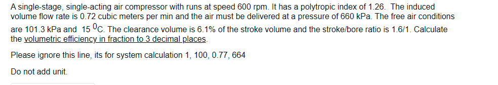 A single-stage, single-acting air compressor with runs at speed 600 rpm. It has a polytropic index of 1.26. The induced
volume flow rate is 0.72 cubic meters per min and the air must be delivered at a pressure of 660 kPa. The free air conditions
are 101.3 kPa and 15 °C. The clearance volume is 6.1% of the stroke volume and the stroke/bore ratio is 1.6/1. Calculate
the volumetric efficiency in fraction to 3 decimal places.
Please ignore this line, its for system calculation 1, 100, 0.77, 664
Do not add unit.
