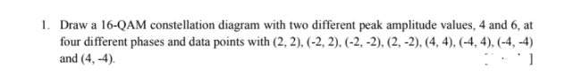 1. Draw a 16-QAM constellation diagram with two different peak amplitude values, 4 and 6, at
four different phases and data points with (2, 2), (-2, 2), (-2, -2), (2, -2), (4, 4), (-4, 4), (-4, -4)
and (4, -4).
