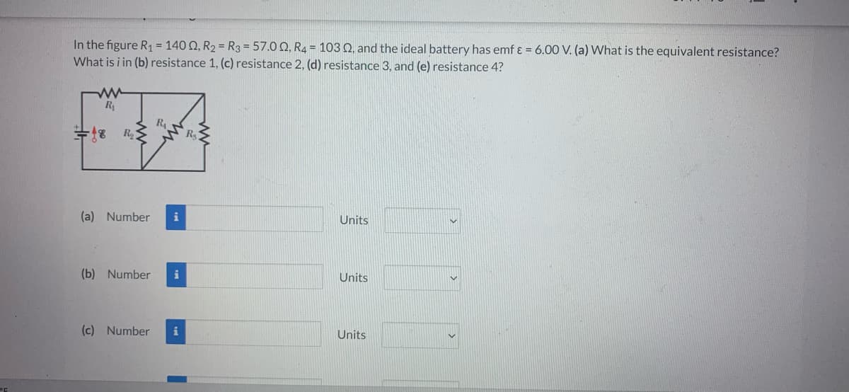 In the figure R₁ = 140 02, R₂ = R3 = 57.00, R4 = 103 Q2, and the ideal battery has emf & = 6.00 V. (a) What is the equivalent resistance?
What is i in (b) resistance 1, (c) resistance 2, (d) resistance 3, and (e) resistance 4?
R₁
R₁
for go
18 R₂
(a) Number i
(b) Number i
(c) Number
R₂
Units
Units
Units