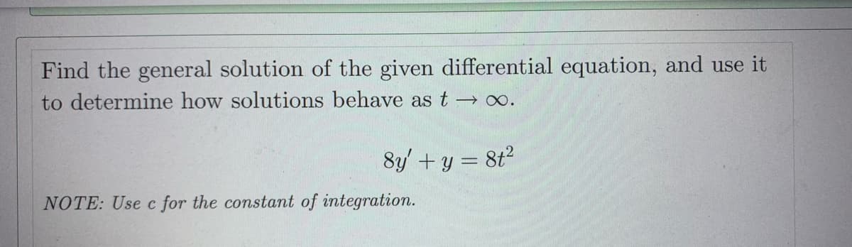 Find the general solution of the given differential equation, and use it
to determine how solutions behave as t→∞.
8y' + y = 8t²
NOTE: Use c for the constant of integration.