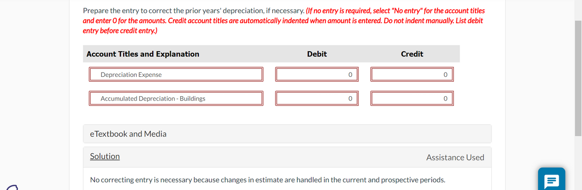 C
Prepare the entry to correct the prior years' depreciation, if necessary. (If no entry is required, select "No entry" for the account titles
and enter O for the amounts. Credit account titles are automatically indented when amount is entered. Do not indent manually. List debit
entry before credit entry.)
Account Titles and Explanation
Depreciation Expense
Accumulated Depreciation - Buildings
eTextbook and Media
Solution
Debit
O
0
Credit
Assistance Used
No correcting entry is necessary because changes in estimate are handled in the current and prospective periods.