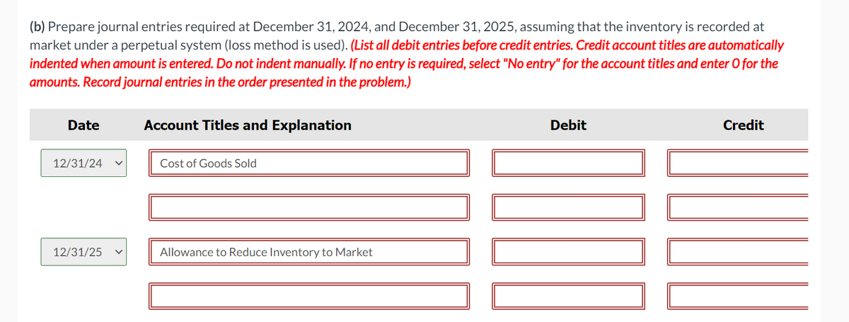 (b) Prepare journal entries required at December 31, 2024, and December 31, 2025, assuming that the inventory is recorded at
market under a perpetual system (loss method is used). (List all debit entries before credit entries. Credit account titles are automatically
indented when amount is entered. Do not indent manually. If no entry is required, select "No entry" for the account titles and enter O for the
amounts. Record journal entries in the order presented in the problem.)
Date
12/31/24
12/31/25
Account Titles and Explanation
Cost of Goods Sold
Allowance to Reduce Inventory to Market
Debit
000
Credit