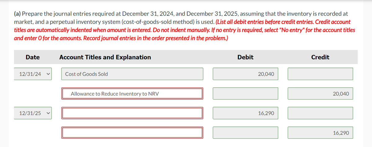 (a) Prepare the journal entries required at December 31, 2024, and December 31, 2025, assuming that the inventory is recorded at
market, and a perpetual inventory system (cost-of-goods-sold method) is used. (List all debit entries before credit entries. Credit account
titles are automatically indented when amount is entered. Do not indent manually. If no entry is required, select "No entry" for the account titles
and enter o for the amounts. Record journal entries in the order presented in the problem.)
Date
12/31/24
12/31/25
Account Titles and Explanation
Cost of Goods Sold
Allowance to Reduce Inventory to NRV
Debit
20,040
16,290
Credit
20,040
16,290