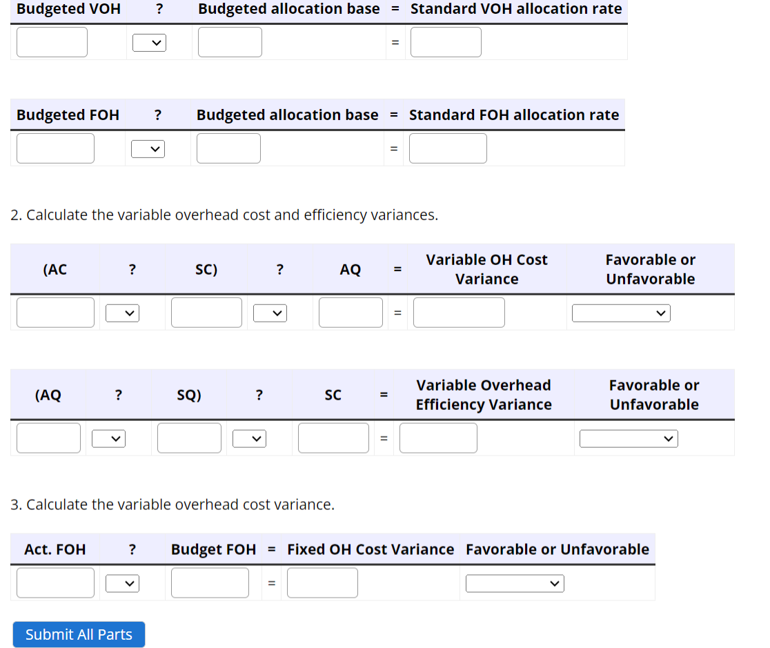 Budgeted VOH ? Budgeted allocation base = Standard VOH allocation rate
Budgeted FOH ? Budgeted allocation base = Standard FOH allocation rate
(AC
2. Calculate the variable overhead cost and efficiency variances.
(AQ
?
Act. FOH
?
V
SC)
SQ)
Submit All Parts
?
3. Calculate the variable overhead cost variance.
?
=
AQ
SC
=
=
=
=
=
Variable OH Cost
Variance
Variable Overhead
Efficiency Variance
Favorable or
Unfavorable
? Budget FOH = Fixed OH Cost Variance Favorable or Unfavorable
Favorable or
Unfavorable