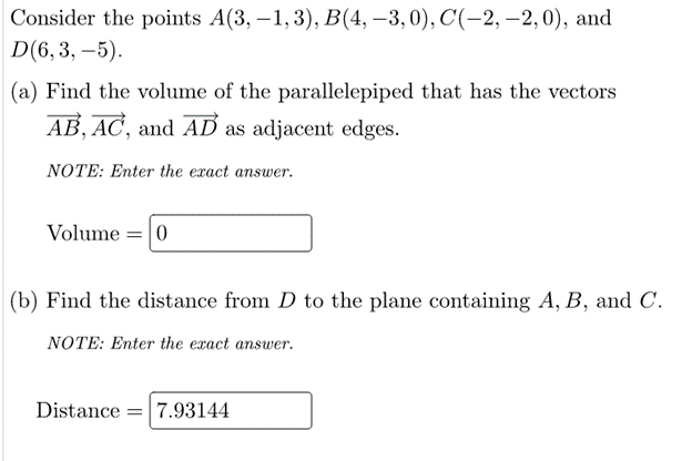 Consider the points A(3, –1, 3), B(4, –3,0), C(-2, –2,0), and
D(6,3, –5).
(a) Find the volume of the parallelepiped that has the vectors
AB, AC, and AĎ as adjacent edges.
NOTE: Enter the exact answer.
Volume = 0
(b) Find the distance from D to the plane containing A, B, and C.
NOTE: Enter the exact answer.
Distance = 7.93144
%3D
