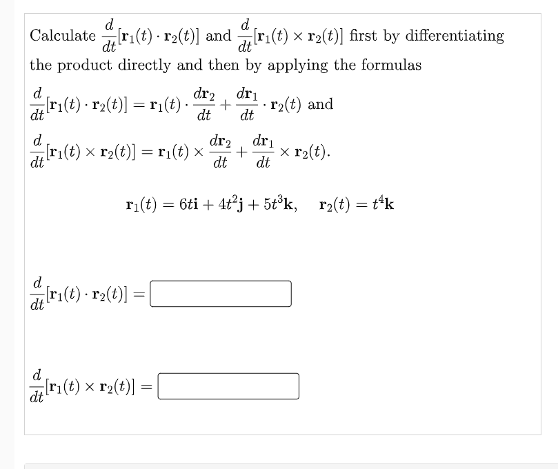 d
d
Calculate ri(t) r2(t)] and [r₁(t) × r2(t)] first by differentiating
dt
dt
the product directly and then by applying the formulas
d
dr2 dr₁
= [r₁(t) · r₂(t)] = r1(t) · +
r₂(t) and
dt
dt
dt
d
dr₂ dr₁
-[r₁(t) × r₂(t)] = r1₁(t) × · + x r₂(t).
dt
dt dt
r₁(t) = 6ti + 4t²j + 5t³k, r₂(t) = t¹k
d
{ [r₁(t) · r2(t)] =
=
dt
d
dt
[r₁(t) × r₂(t)] =
=