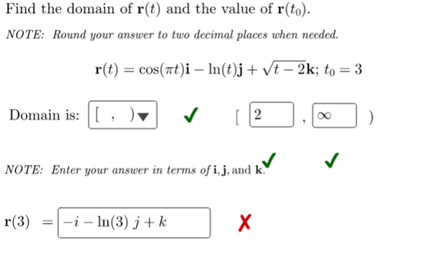 Find the domain of r(t) and the value of r(to).
NOTE: Round your answer to two decimal places when needed.
r(t) = cos(at)i - ln(t)j + √t − 2k; to = 3
Domain is: [
✓
[2
✓
NOTE: Enter your answer in terms of i, j, and k.
r(3)
= -i - ln(3) j+ k
X