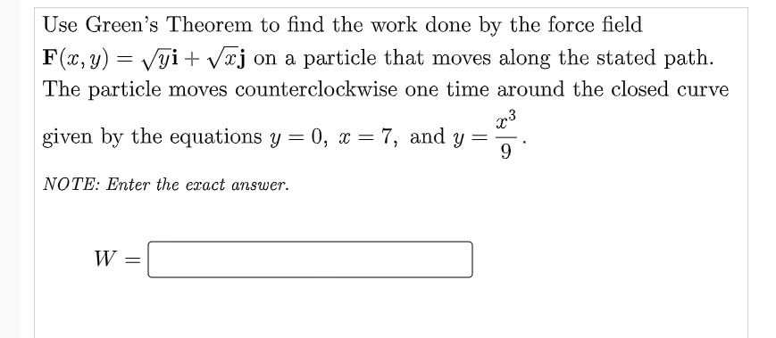 Use Green's Theorem to find the work done by the force field
F(x, y) = Vgi + Væj on a particle that moves along the stated path.
The particle moves counterclockwise one time around the closed curve
given by the equations y = 0, x = 7, and y =
9
NOTE: Enter the exact answer.
W
