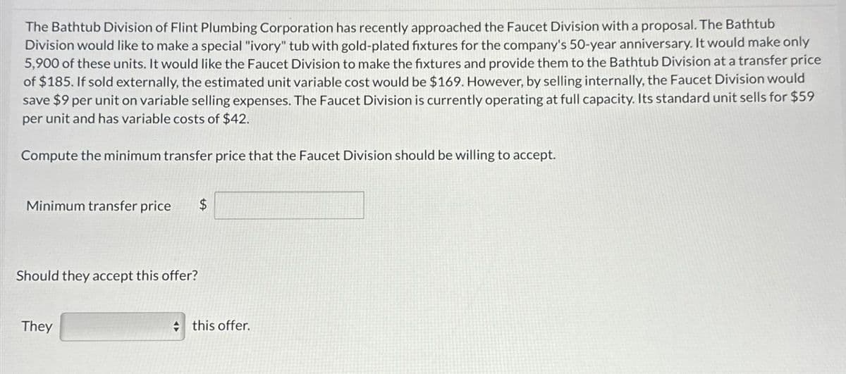 The Bathtub Division of Flint Plumbing Corporation has recently approached the Faucet Division with a proposal. The Bathtub
Division would like to make a special "ivory" tub with gold-plated fixtures for the company's 50-year anniversary. It would make only
5,900 of these units. It would like the Faucet Division to make the fixtures and provide them to the Bathtub Division at a transfer price
of $185. If sold externally, the estimated unit variable cost would be $169. However, by selling internally, the Faucet Division would
save $9 per unit on variable selling expenses. The Faucet Division is currently operating at full capacity. Its standard unit sells for $59
per unit and has variable costs of $42.
Compute the minimum transfer price that the Faucet Division should be willing to accept.
Minimum transfer price
Should they accept this offer?
They
this offer.