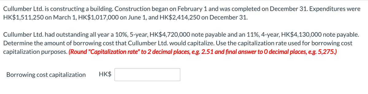 Cullumber Ltd. is constructing a building. Construction began on February 1 and was completed on December 31. Expenditures were
HK$1,511,250 on March 1, HK$1,017,000 on June 1, and HK$2,414,250 on December 31.
Cullumber Ltd. had outstanding all year a 10%, 5-year, HK$4,720,000 note payable and an 11%, 4-year, HK$4,130,000 note payable.
Determine the amount of borrowing cost that Cullumber Ltd. would capitalize. Use the capitalization rate used for borrowing cost
capitalization purposes. (Round "Capitalization rate" to 2 decimal places, e.g. 2.51 and final answer to O decimal places, e.g. 5,275.)
Borrowing cost capitalization
HK$