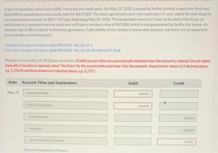 Crane Corporation, which uses ASPE, manufactures replicators. On May 29, 2020, it leased to Swifty Limited a replicator that cost
$266,000 to manufacture and usually sells for $417,000. The lease agreement covers the replicator's 4-year useful life and requires
four equal annual rentals of $107.739 each, beginning May 29, 2020. The equipment reverts to Crane at the end of the lease, at
which time it is expected that the replicator will have a residual value of $43,000, which is not guaranteed by Swifty, the lessee. An
interest rate of 8% is implicit in the lease agreement. Collectibility of the rentals is reasonably assured, and there are no important
uncertainties concerning costs.
Click here to view the factor table PRESENT VALUE OF 1.
Click here to view the factor table PRESENT VALUE OF AN ANNUITY DUE.
Prepare Crane's May 29, 2020 journal entries. (Credit account titles are automatically indented when the amount is entered. Do not indent
manually. If no entry is required, select "No Entry" for the account titles and enter O for the amounts. Round factor values to 5 decimal places,
eg. 1.25124 and final answers to O decimal places, e.g. 5,275.)
Date Account Titles and Explanation
May 29
Lease Receivable
Cost of Goods Sold
Sales Revenue
Inventory
Unearned Interest Income
(To record inception of lease.)
Debit
464583
266000
I
Credit
385393
266000
79190