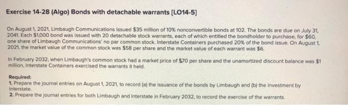 Exercise 14-28 (Algo) Bonds with detachable warrants (LO14-5]
On August 1, 2021, Limbaugh Communications issued $35 million of 10 % nonconvertible bonds at 102. The bonds are due on July 31,
2041. Each $1,000 bond was issued with 20 detachable stock warrants, each of which entitled the bondholder to purchase, for $60,
one share of Limbaugh Communications' no par common stock. Interstate Containers purchased 20% of the bond issue. On August 1,
2021, the market value of the common stock was $58 per share and the market value of each warrant was $6.
In February 2032, when Limbaugh's common stock had a market price of $70 per share and the unamortized discount balance was $1
million, Interstate Containers exercised the warrants it held.
Required:
1. Prepare the journal entries on August 1, 2021, to record (a) the issuance of the bonds by Limbaugh and (b) the investment by
Interstate.
2. Prepare the journal entries for both Limbaugh and Interstate in February 2032, to record the exercise of the warrants.