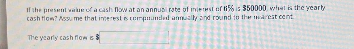 If the present value of a cash flow at an annual rate of interest of 6% is $50000, what is the yearly
cash flow? Assume that interest is compounded annually and round to the nearest cent.
The yearly cash flow is $